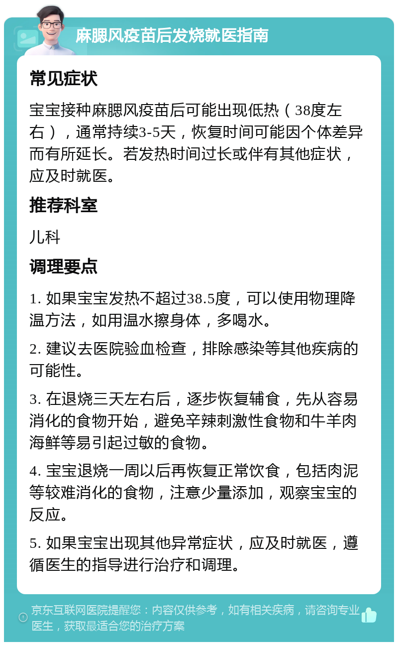 麻腮风疫苗后发烧就医指南 常见症状 宝宝接种麻腮风疫苗后可能出现低热（38度左右），通常持续3-5天，恢复时间可能因个体差异而有所延长。若发热时间过长或伴有其他症状，应及时就医。 推荐科室 儿科 调理要点 1. 如果宝宝发热不超过38.5度，可以使用物理降温方法，如用温水擦身体，多喝水。 2. 建议去医院验血检查，排除感染等其他疾病的可能性。 3. 在退烧三天左右后，逐步恢复辅食，先从容易消化的食物开始，避免辛辣刺激性食物和牛羊肉海鲜等易引起过敏的食物。 4. 宝宝退烧一周以后再恢复正常饮食，包括肉泥等较难消化的食物，注意少量添加，观察宝宝的反应。 5. 如果宝宝出现其他异常症状，应及时就医，遵循医生的指导进行治疗和调理。