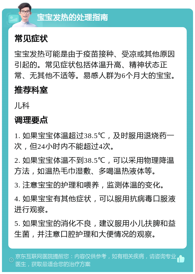 宝宝发热的处理指南 常见症状 宝宝发热可能是由于疫苗接种、受凉或其他原因引起的。常见症状包括体温升高、精神状态正常、无其他不适等。易感人群为6个月大的宝宝。 推荐科室 儿科 调理要点 1. 如果宝宝体温超过38.5℃，及时服用退烧药一次，但24小时内不能超过4次。 2. 如果宝宝体温不到38.5℃，可以采用物理降温方法，如温热毛巾湿敷、多喝温热液体等。 3. 注意宝宝的护理和喂养，监测体温的变化。 4. 如果宝宝有其他症状，可以服用抗病毒口服液进行观察。 5. 如果宝宝的消化不良，建议服用小儿扶脾和益生菌，并注意口腔护理和大便情况的观察。