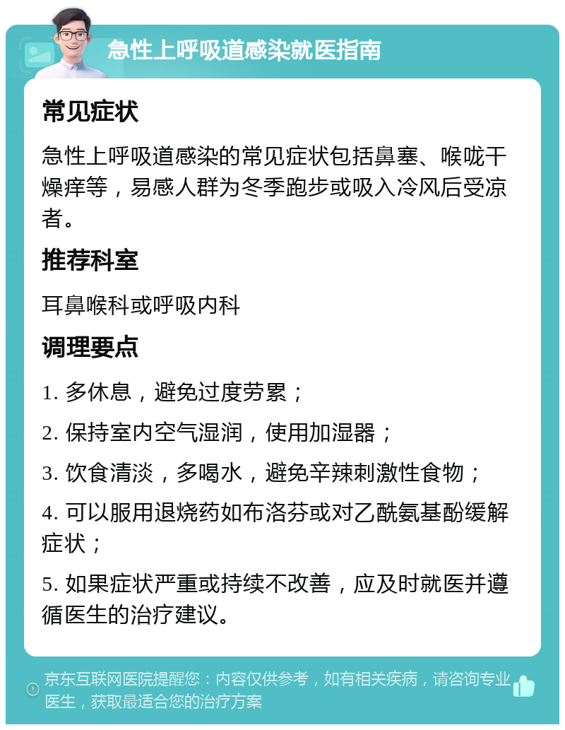 急性上呼吸道感染就医指南 常见症状 急性上呼吸道感染的常见症状包括鼻塞、喉咙干燥痒等，易感人群为冬季跑步或吸入冷风后受凉者。 推荐科室 耳鼻喉科或呼吸内科 调理要点 1. 多休息，避免过度劳累； 2. 保持室内空气湿润，使用加湿器； 3. 饮食清淡，多喝水，避免辛辣刺激性食物； 4. 可以服用退烧药如布洛芬或对乙酰氨基酚缓解症状； 5. 如果症状严重或持续不改善，应及时就医并遵循医生的治疗建议。