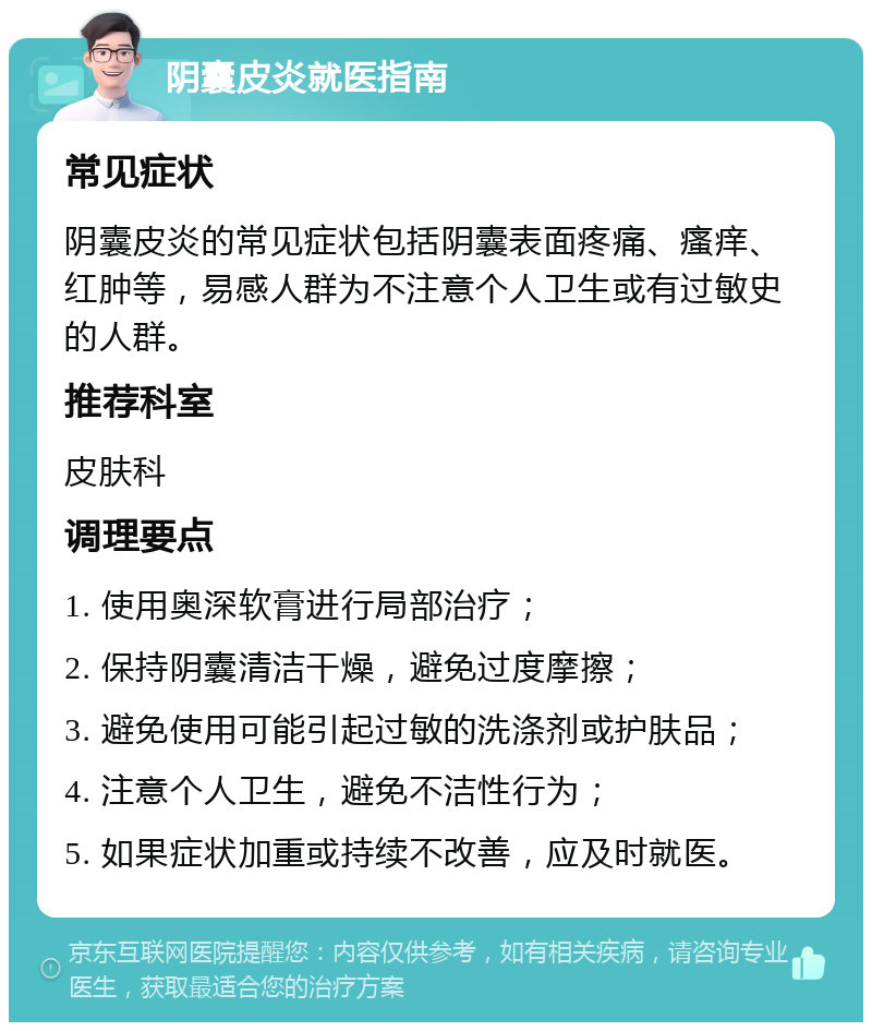 阴囊皮炎就医指南 常见症状 阴囊皮炎的常见症状包括阴囊表面疼痛、瘙痒、红肿等，易感人群为不注意个人卫生或有过敏史的人群。 推荐科室 皮肤科 调理要点 1. 使用奥深软膏进行局部治疗； 2. 保持阴囊清洁干燥，避免过度摩擦； 3. 避免使用可能引起过敏的洗涤剂或护肤品； 4. 注意个人卫生，避免不洁性行为； 5. 如果症状加重或持续不改善，应及时就医。