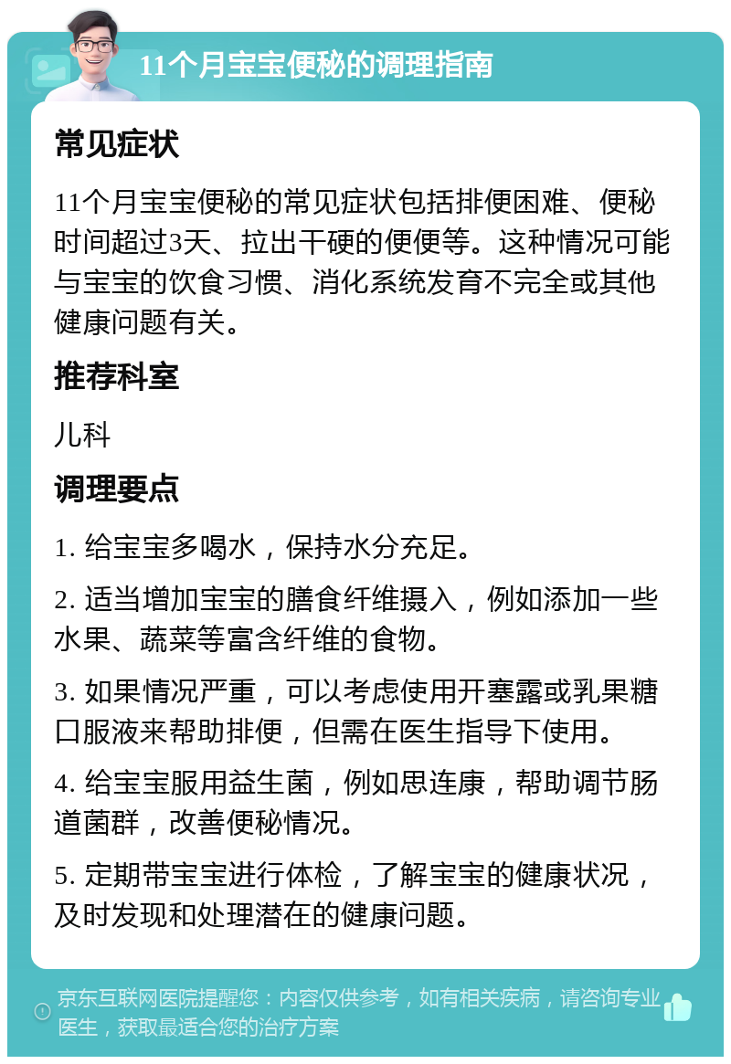 11个月宝宝便秘的调理指南 常见症状 11个月宝宝便秘的常见症状包括排便困难、便秘时间超过3天、拉出干硬的便便等。这种情况可能与宝宝的饮食习惯、消化系统发育不完全或其他健康问题有关。 推荐科室 儿科 调理要点 1. 给宝宝多喝水，保持水分充足。 2. 适当增加宝宝的膳食纤维摄入，例如添加一些水果、蔬菜等富含纤维的食物。 3. 如果情况严重，可以考虑使用开塞露或乳果糖口服液来帮助排便，但需在医生指导下使用。 4. 给宝宝服用益生菌，例如思连康，帮助调节肠道菌群，改善便秘情况。 5. 定期带宝宝进行体检，了解宝宝的健康状况，及时发现和处理潜在的健康问题。