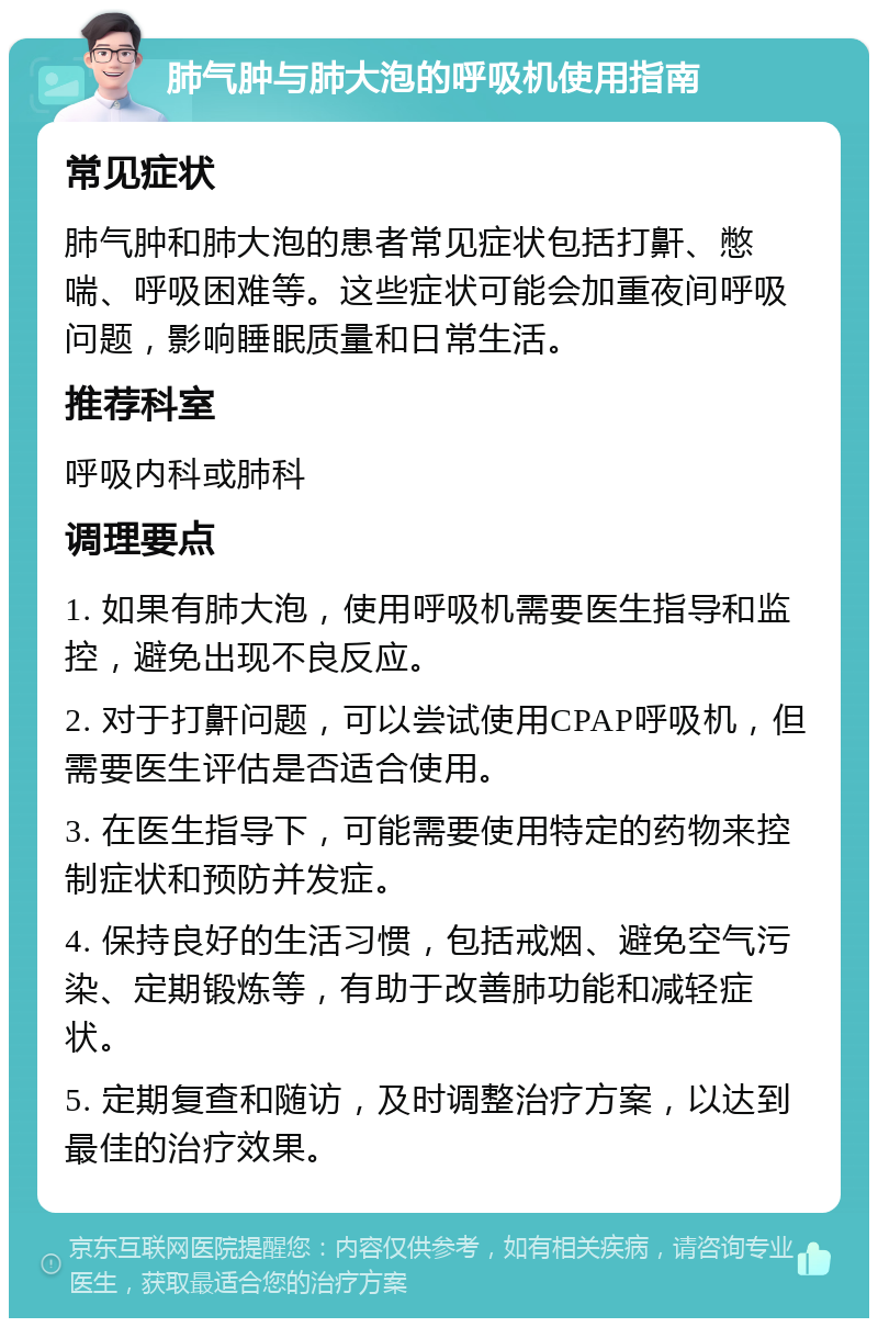 肺气肿与肺大泡的呼吸机使用指南 常见症状 肺气肿和肺大泡的患者常见症状包括打鼾、憋喘、呼吸困难等。这些症状可能会加重夜间呼吸问题，影响睡眠质量和日常生活。 推荐科室 呼吸内科或肺科 调理要点 1. 如果有肺大泡，使用呼吸机需要医生指导和监控，避免出现不良反应。 2. 对于打鼾问题，可以尝试使用CPAP呼吸机，但需要医生评估是否适合使用。 3. 在医生指导下，可能需要使用特定的药物来控制症状和预防并发症。 4. 保持良好的生活习惯，包括戒烟、避免空气污染、定期锻炼等，有助于改善肺功能和减轻症状。 5. 定期复查和随访，及时调整治疗方案，以达到最佳的治疗效果。