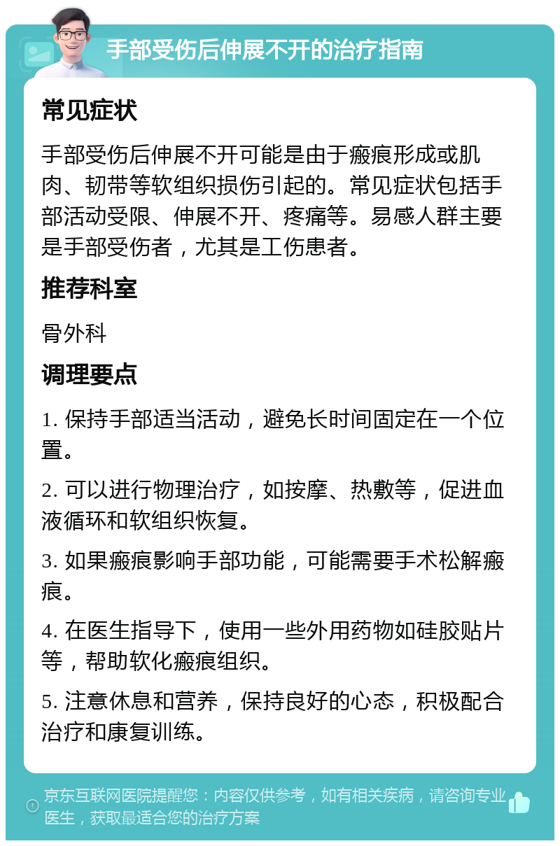 手部受伤后伸展不开的治疗指南 常见症状 手部受伤后伸展不开可能是由于瘢痕形成或肌肉、韧带等软组织损伤引起的。常见症状包括手部活动受限、伸展不开、疼痛等。易感人群主要是手部受伤者，尤其是工伤患者。 推荐科室 骨外科 调理要点 1. 保持手部适当活动，避免长时间固定在一个位置。 2. 可以进行物理治疗，如按摩、热敷等，促进血液循环和软组织恢复。 3. 如果瘢痕影响手部功能，可能需要手术松解瘢痕。 4. 在医生指导下，使用一些外用药物如硅胶贴片等，帮助软化瘢痕组织。 5. 注意休息和营养，保持良好的心态，积极配合治疗和康复训练。