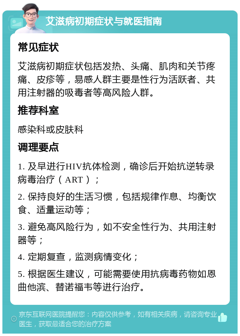 艾滋病初期症状与就医指南 常见症状 艾滋病初期症状包括发热、头痛、肌肉和关节疼痛、皮疹等，易感人群主要是性行为活跃者、共用注射器的吸毒者等高风险人群。 推荐科室 感染科或皮肤科 调理要点 1. 及早进行HIV抗体检测，确诊后开始抗逆转录病毒治疗（ART）； 2. 保持良好的生活习惯，包括规律作息、均衡饮食、适量运动等； 3. 避免高风险行为，如不安全性行为、共用注射器等； 4. 定期复查，监测病情变化； 5. 根据医生建议，可能需要使用抗病毒药物如恩曲他滨、替诺福韦等进行治疗。