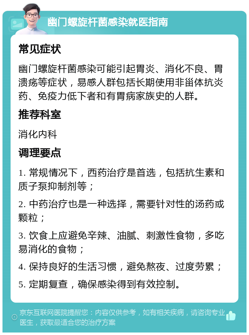 幽门螺旋杆菌感染就医指南 常见症状 幽门螺旋杆菌感染可能引起胃炎、消化不良、胃溃疡等症状，易感人群包括长期使用非甾体抗炎药、免疫力低下者和有胃病家族史的人群。 推荐科室 消化内科 调理要点 1. 常规情况下，西药治疗是首选，包括抗生素和质子泵抑制剂等； 2. 中药治疗也是一种选择，需要针对性的汤药或颗粒； 3. 饮食上应避免辛辣、油腻、刺激性食物，多吃易消化的食物； 4. 保持良好的生活习惯，避免熬夜、过度劳累； 5. 定期复查，确保感染得到有效控制。