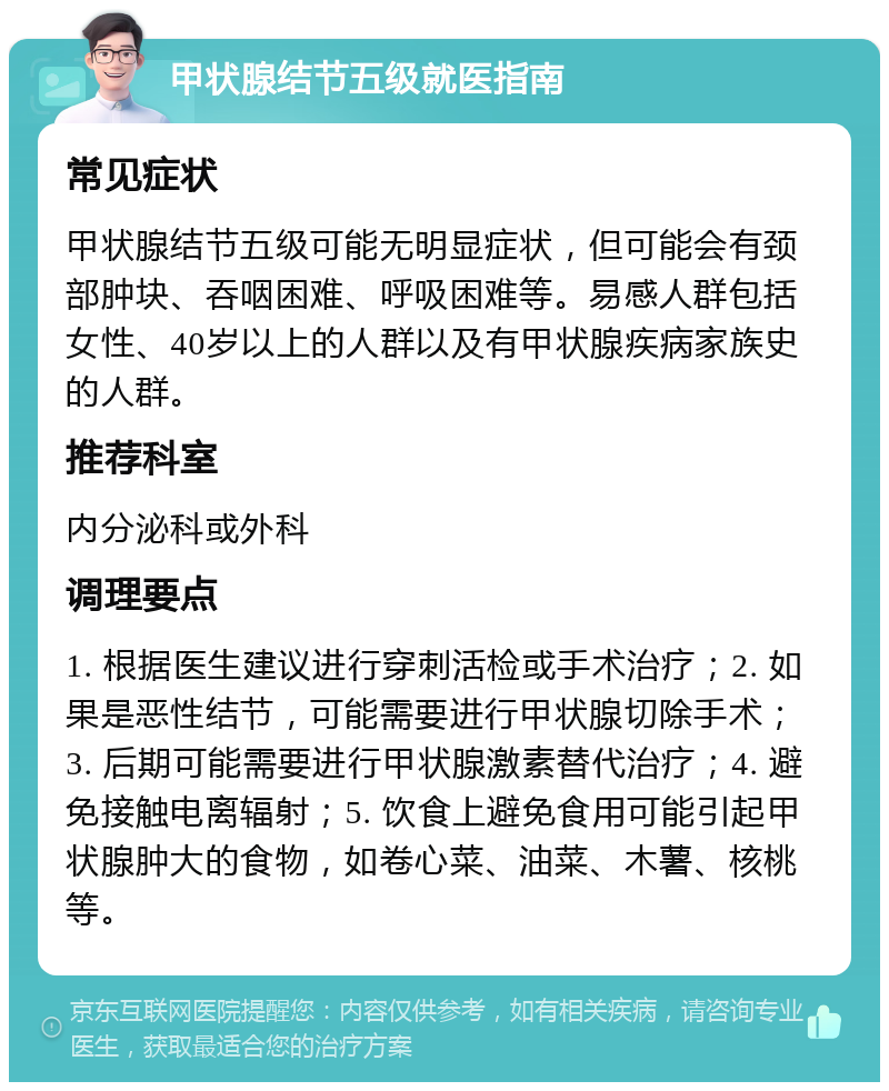 甲状腺结节五级就医指南 常见症状 甲状腺结节五级可能无明显症状，但可能会有颈部肿块、吞咽困难、呼吸困难等。易感人群包括女性、40岁以上的人群以及有甲状腺疾病家族史的人群。 推荐科室 内分泌科或外科 调理要点 1. 根据医生建议进行穿刺活检或手术治疗；2. 如果是恶性结节，可能需要进行甲状腺切除手术；3. 后期可能需要进行甲状腺激素替代治疗；4. 避免接触电离辐射；5. 饮食上避免食用可能引起甲状腺肿大的食物，如卷心菜、油菜、木薯、核桃等。