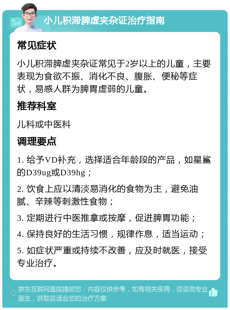 小儿积滞脾虚夹杂证治疗指南 常见症状 小儿积滞脾虚夹杂证常见于2岁以上的儿童，主要表现为食欲不振、消化不良、腹胀、便秘等症状，易感人群为脾胃虚弱的儿童。 推荐科室 儿科或中医科 调理要点 1. 给予VD补充，选择适合年龄段的产品，如星鲨的D39ug或D39hg； 2. 饮食上应以清淡易消化的食物为主，避免油腻、辛辣等刺激性食物； 3. 定期进行中医推拿或按摩，促进脾胃功能； 4. 保持良好的生活习惯，规律作息，适当运动； 5. 如症状严重或持续不改善，应及时就医，接受专业治疗。