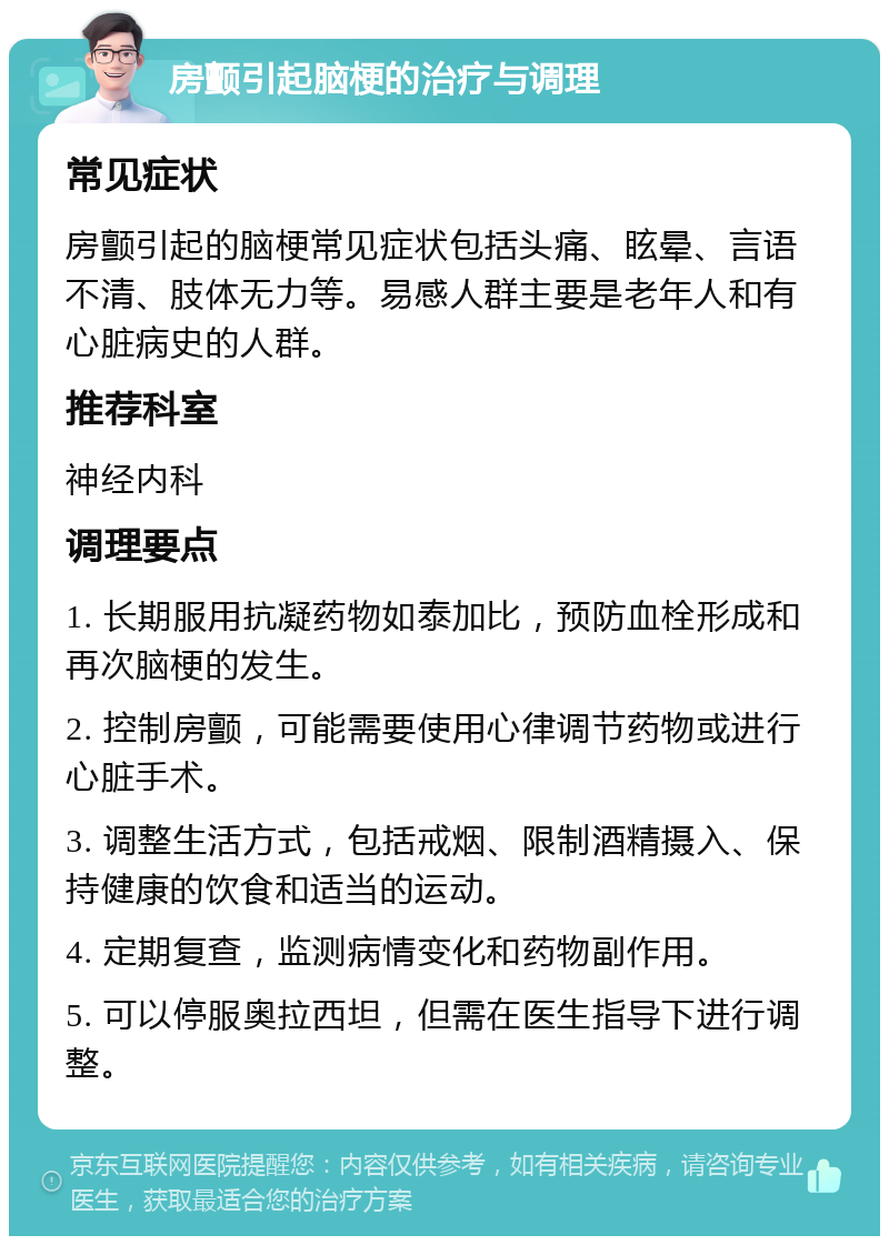 房颤引起脑梗的治疗与调理 常见症状 房颤引起的脑梗常见症状包括头痛、眩晕、言语不清、肢体无力等。易感人群主要是老年人和有心脏病史的人群。 推荐科室 神经内科 调理要点 1. 长期服用抗凝药物如泰加比，预防血栓形成和再次脑梗的发生。 2. 控制房颤，可能需要使用心律调节药物或进行心脏手术。 3. 调整生活方式，包括戒烟、限制酒精摄入、保持健康的饮食和适当的运动。 4. 定期复查，监测病情变化和药物副作用。 5. 可以停服奥拉西坦，但需在医生指导下进行调整。