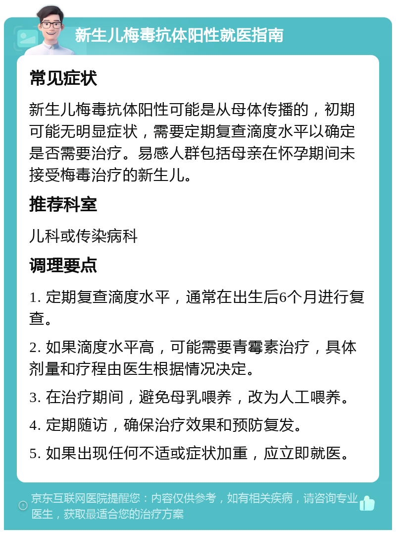 新生儿梅毒抗体阳性就医指南 常见症状 新生儿梅毒抗体阳性可能是从母体传播的，初期可能无明显症状，需要定期复查滴度水平以确定是否需要治疗。易感人群包括母亲在怀孕期间未接受梅毒治疗的新生儿。 推荐科室 儿科或传染病科 调理要点 1. 定期复查滴度水平，通常在出生后6个月进行复查。 2. 如果滴度水平高，可能需要青霉素治疗，具体剂量和疗程由医生根据情况决定。 3. 在治疗期间，避免母乳喂养，改为人工喂养。 4. 定期随访，确保治疗效果和预防复发。 5. 如果出现任何不适或症状加重，应立即就医。