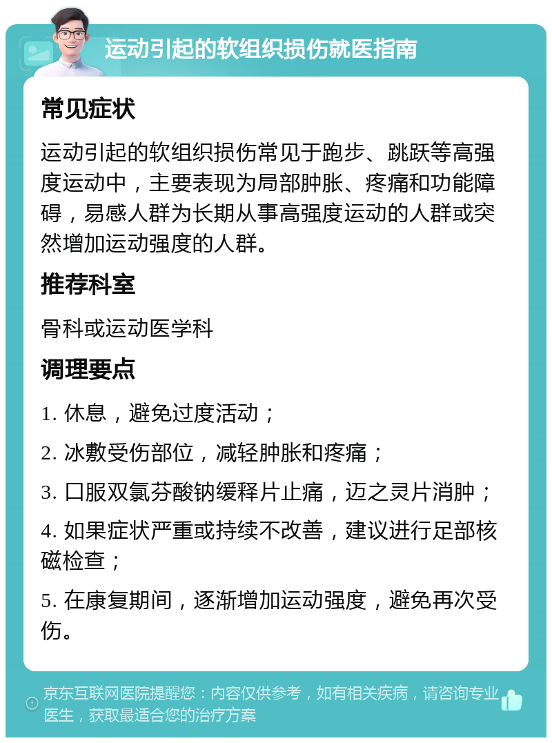 运动引起的软组织损伤就医指南 常见症状 运动引起的软组织损伤常见于跑步、跳跃等高强度运动中，主要表现为局部肿胀、疼痛和功能障碍，易感人群为长期从事高强度运动的人群或突然增加运动强度的人群。 推荐科室 骨科或运动医学科 调理要点 1. 休息，避免过度活动； 2. 冰敷受伤部位，减轻肿胀和疼痛； 3. 口服双氯芬酸钠缓释片止痛，迈之灵片消肿； 4. 如果症状严重或持续不改善，建议进行足部核磁检查； 5. 在康复期间，逐渐增加运动强度，避免再次受伤。