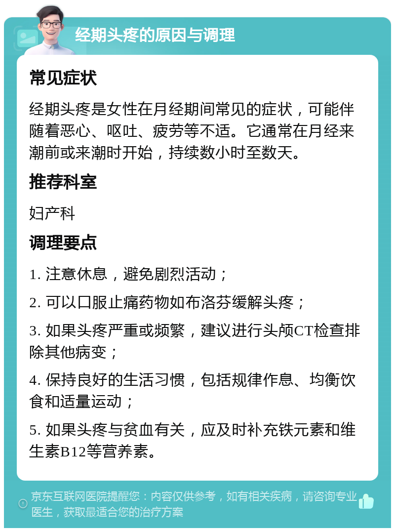 经期头疼的原因与调理 常见症状 经期头疼是女性在月经期间常见的症状，可能伴随着恶心、呕吐、疲劳等不适。它通常在月经来潮前或来潮时开始，持续数小时至数天。 推荐科室 妇产科 调理要点 1. 注意休息，避免剧烈活动； 2. 可以口服止痛药物如布洛芬缓解头疼； 3. 如果头疼严重或频繁，建议进行头颅CT检查排除其他病变； 4. 保持良好的生活习惯，包括规律作息、均衡饮食和适量运动； 5. 如果头疼与贫血有关，应及时补充铁元素和维生素B12等营养素。