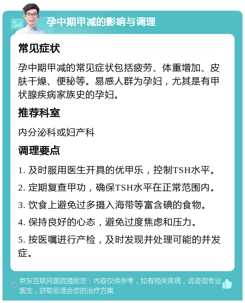 孕中期甲减的影响与调理 常见症状 孕中期甲减的常见症状包括疲劳、体重增加、皮肤干燥、便秘等。易感人群为孕妇，尤其是有甲状腺疾病家族史的孕妇。 推荐科室 内分泌科或妇产科 调理要点 1. 及时服用医生开具的优甲乐，控制TSH水平。 2. 定期复查甲功，确保TSH水平在正常范围内。 3. 饮食上避免过多摄入海带等富含碘的食物。 4. 保持良好的心态，避免过度焦虑和压力。 5. 按医嘱进行产检，及时发现并处理可能的并发症。