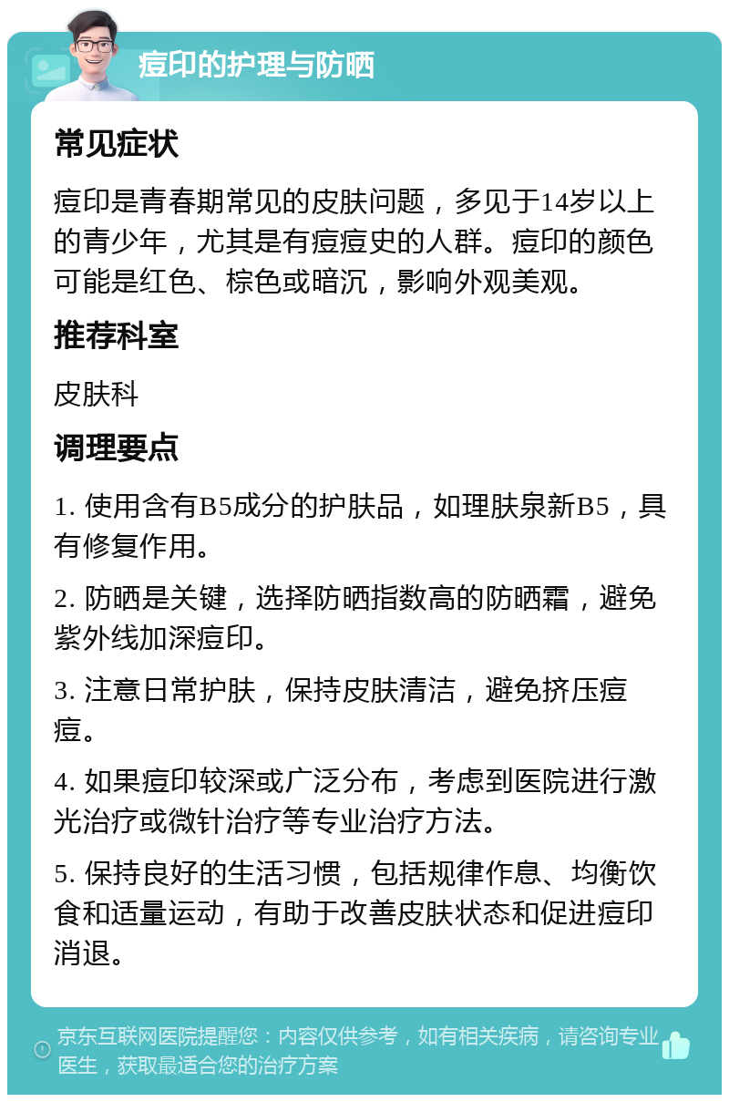 痘印的护理与防晒 常见症状 痘印是青春期常见的皮肤问题，多见于14岁以上的青少年，尤其是有痘痘史的人群。痘印的颜色可能是红色、棕色或暗沉，影响外观美观。 推荐科室 皮肤科 调理要点 1. 使用含有B5成分的护肤品，如理肤泉新B5，具有修复作用。 2. 防晒是关键，选择防晒指数高的防晒霜，避免紫外线加深痘印。 3. 注意日常护肤，保持皮肤清洁，避免挤压痘痘。 4. 如果痘印较深或广泛分布，考虑到医院进行激光治疗或微针治疗等专业治疗方法。 5. 保持良好的生活习惯，包括规律作息、均衡饮食和适量运动，有助于改善皮肤状态和促进痘印消退。