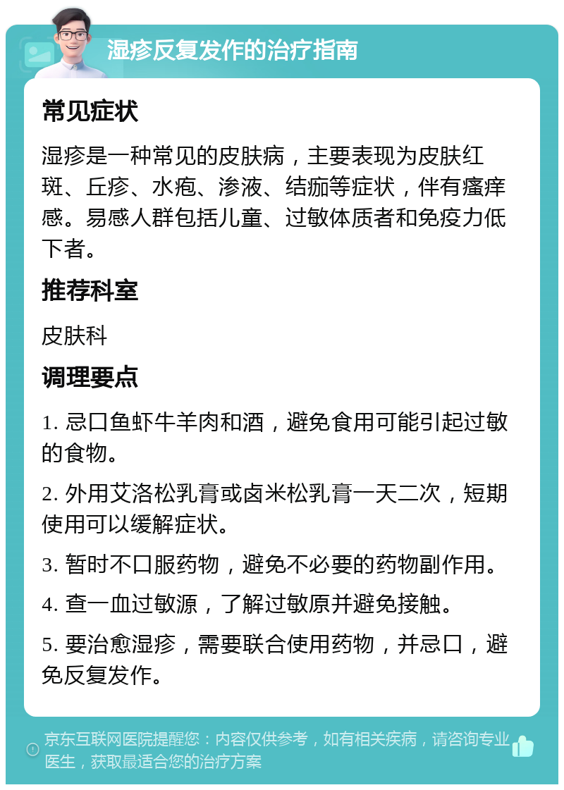 湿疹反复发作的治疗指南 常见症状 湿疹是一种常见的皮肤病，主要表现为皮肤红斑、丘疹、水疱、渗液、结痂等症状，伴有瘙痒感。易感人群包括儿童、过敏体质者和免疫力低下者。 推荐科室 皮肤科 调理要点 1. 忌口鱼虾牛羊肉和酒，避免食用可能引起过敏的食物。 2. 外用艾洛松乳膏或卤米松乳膏一天二次，短期使用可以缓解症状。 3. 暂时不口服药物，避免不必要的药物副作用。 4. 查一血过敏源，了解过敏原并避免接触。 5. 要治愈湿疹，需要联合使用药物，并忌口，避免反复发作。