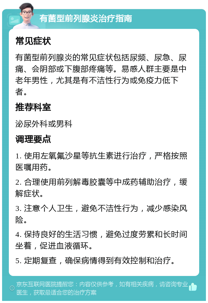 有菌型前列腺炎治疗指南 常见症状 有菌型前列腺炎的常见症状包括尿频、尿急、尿痛、会阴部或下腹部疼痛等。易感人群主要是中老年男性，尤其是有不洁性行为或免疫力低下者。 推荐科室 泌尿外科或男科 调理要点 1. 使用左氧氟沙星等抗生素进行治疗，严格按照医嘱用药。 2. 合理使用前列解毒胶囊等中成药辅助治疗，缓解症状。 3. 注意个人卫生，避免不洁性行为，减少感染风险。 4. 保持良好的生活习惯，避免过度劳累和长时间坐着，促进血液循环。 5. 定期复查，确保病情得到有效控制和治疗。