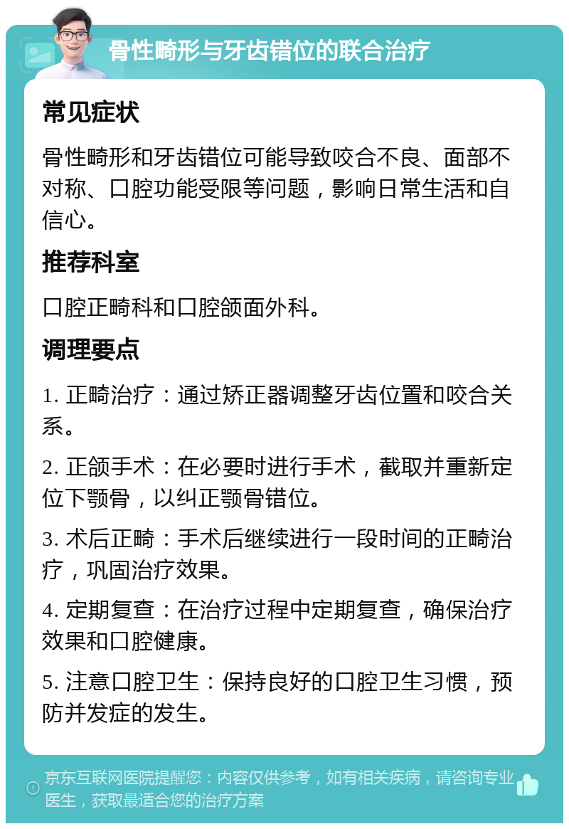 骨性畸形与牙齿错位的联合治疗 常见症状 骨性畸形和牙齿错位可能导致咬合不良、面部不对称、口腔功能受限等问题，影响日常生活和自信心。 推荐科室 口腔正畸科和口腔颌面外科。 调理要点 1. 正畸治疗：通过矫正器调整牙齿位置和咬合关系。 2. 正颌手术：在必要时进行手术，截取并重新定位下颚骨，以纠正颚骨错位。 3. 术后正畸：手术后继续进行一段时间的正畸治疗，巩固治疗效果。 4. 定期复查：在治疗过程中定期复查，确保治疗效果和口腔健康。 5. 注意口腔卫生：保持良好的口腔卫生习惯，预防并发症的发生。