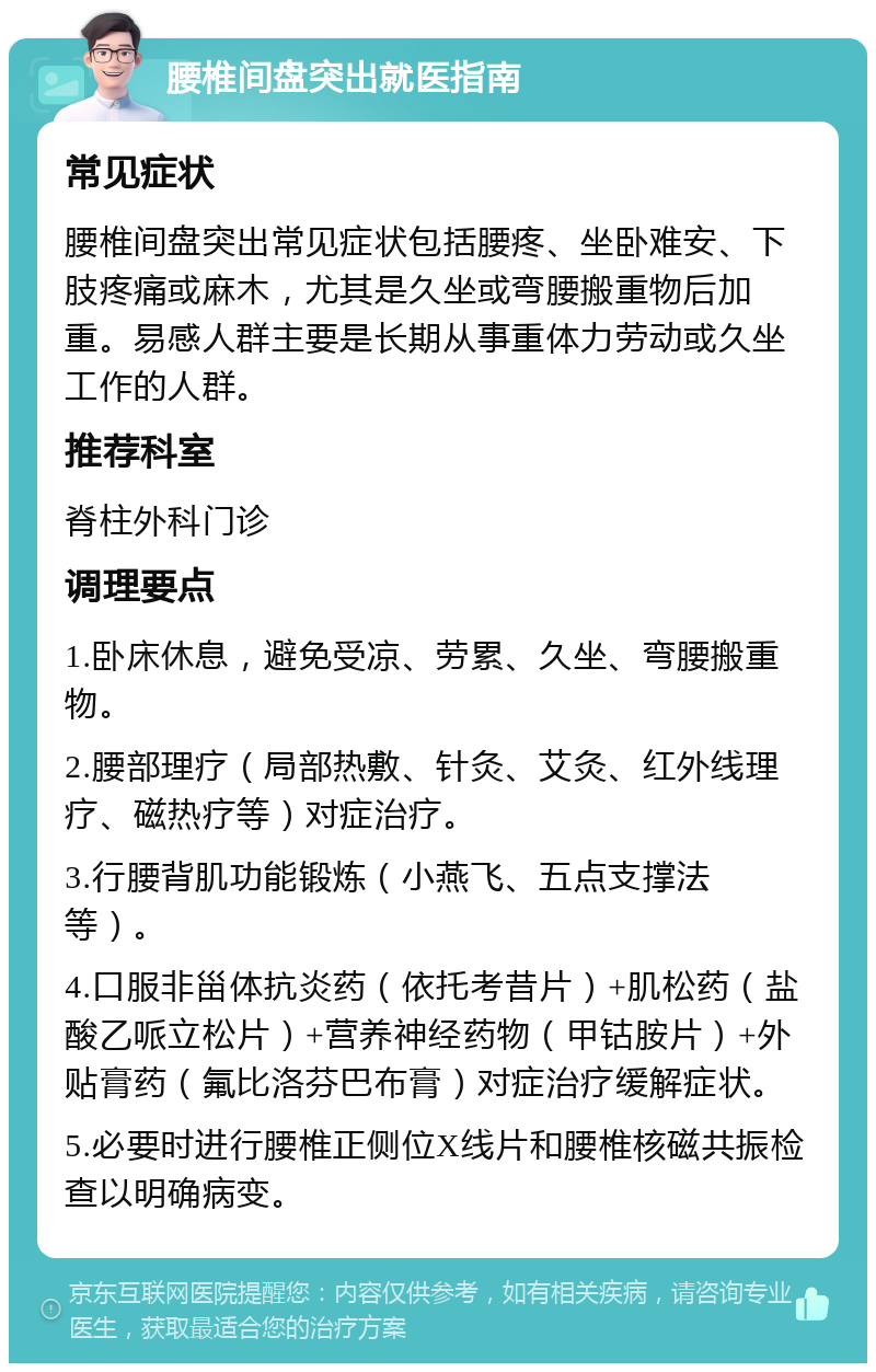 腰椎间盘突出就医指南 常见症状 腰椎间盘突出常见症状包括腰疼、坐卧难安、下肢疼痛或麻木，尤其是久坐或弯腰搬重物后加重。易感人群主要是长期从事重体力劳动或久坐工作的人群。 推荐科室 脊柱外科门诊 调理要点 1.卧床休息，避免受凉、劳累、久坐、弯腰搬重物。 2.腰部理疗（局部热敷、针灸、艾灸、红外线理疗、磁热疗等）对症治疗。 3.行腰背肌功能锻炼（小燕飞、五点支撑法等）。 4.口服非甾体抗炎药（依托考昔片）+肌松药（盐酸乙哌立松片）+营养神经药物（甲钴胺片）+外贴膏药（氟比洛芬巴布膏）对症治疗缓解症状。 5.必要时进行腰椎正侧位X线片和腰椎核磁共振检查以明确病变。