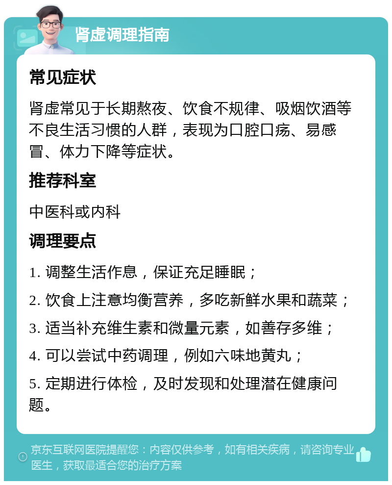 肾虚调理指南 常见症状 肾虚常见于长期熬夜、饮食不规律、吸烟饮酒等不良生活习惯的人群，表现为口腔口疡、易感冒、体力下降等症状。 推荐科室 中医科或内科 调理要点 1. 调整生活作息，保证充足睡眠； 2. 饮食上注意均衡营养，多吃新鲜水果和蔬菜； 3. 适当补充维生素和微量元素，如善存多维； 4. 可以尝试中药调理，例如六味地黄丸； 5. 定期进行体检，及时发现和处理潜在健康问题。