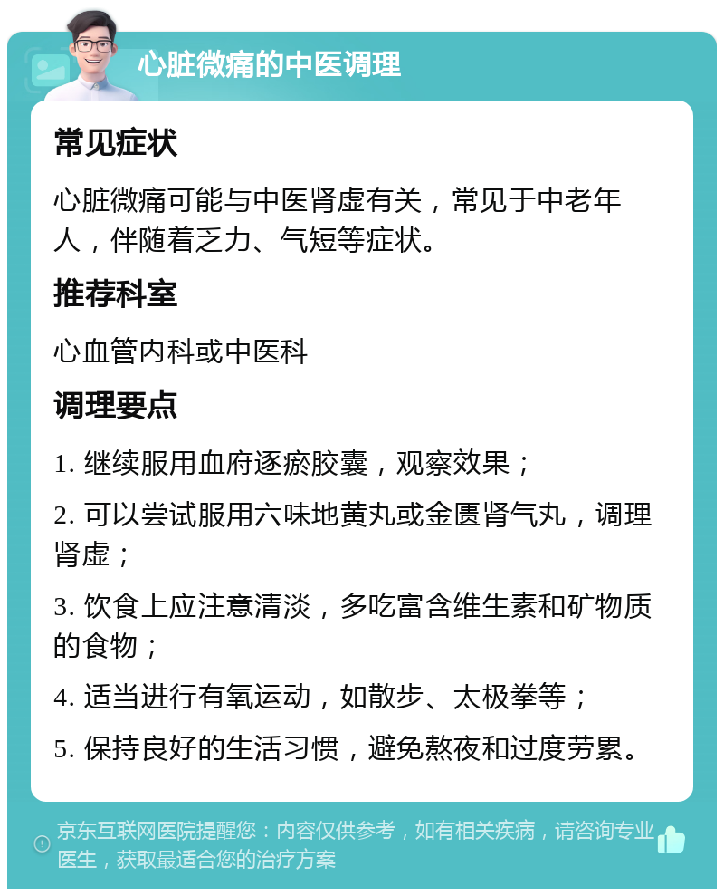 心脏微痛的中医调理 常见症状 心脏微痛可能与中医肾虚有关，常见于中老年人，伴随着乏力、气短等症状。 推荐科室 心血管内科或中医科 调理要点 1. 继续服用血府逐瘀胶囊，观察效果； 2. 可以尝试服用六味地黄丸或金匮肾气丸，调理肾虚； 3. 饮食上应注意清淡，多吃富含维生素和矿物质的食物； 4. 适当进行有氧运动，如散步、太极拳等； 5. 保持良好的生活习惯，避免熬夜和过度劳累。