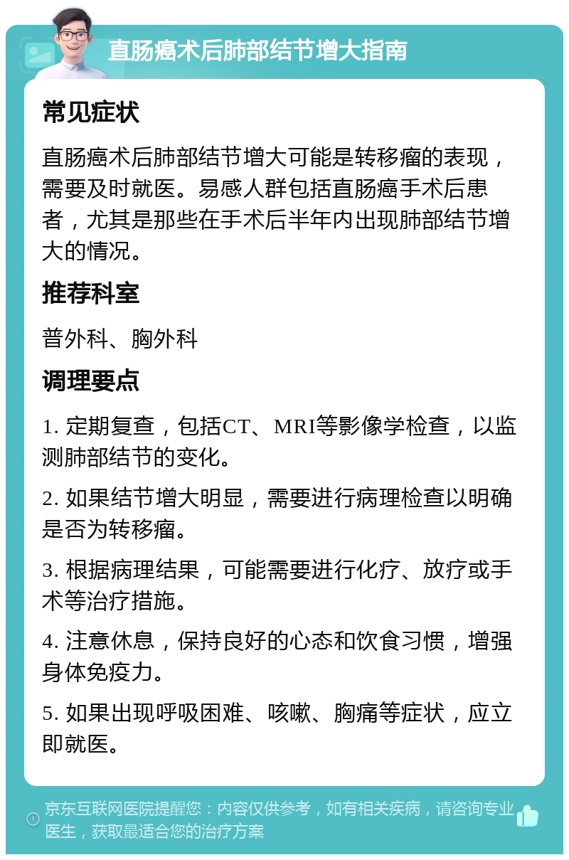 直肠癌术后肺部结节增大指南 常见症状 直肠癌术后肺部结节增大可能是转移瘤的表现，需要及时就医。易感人群包括直肠癌手术后患者，尤其是那些在手术后半年内出现肺部结节增大的情况。 推荐科室 普外科、胸外科 调理要点 1. 定期复查，包括CT、MRI等影像学检查，以监测肺部结节的变化。 2. 如果结节增大明显，需要进行病理检查以明确是否为转移瘤。 3. 根据病理结果，可能需要进行化疗、放疗或手术等治疗措施。 4. 注意休息，保持良好的心态和饮食习惯，增强身体免疫力。 5. 如果出现呼吸困难、咳嗽、胸痛等症状，应立即就医。