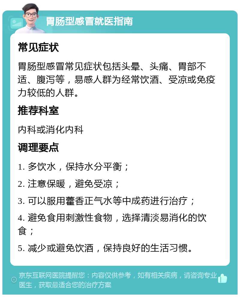 胃肠型感冒就医指南 常见症状 胃肠型感冒常见症状包括头晕、头痛、胃部不适、腹泻等，易感人群为经常饮酒、受凉或免疫力较低的人群。 推荐科室 内科或消化内科 调理要点 1. 多饮水，保持水分平衡； 2. 注意保暖，避免受凉； 3. 可以服用藿香正气水等中成药进行治疗； 4. 避免食用刺激性食物，选择清淡易消化的饮食； 5. 减少或避免饮酒，保持良好的生活习惯。