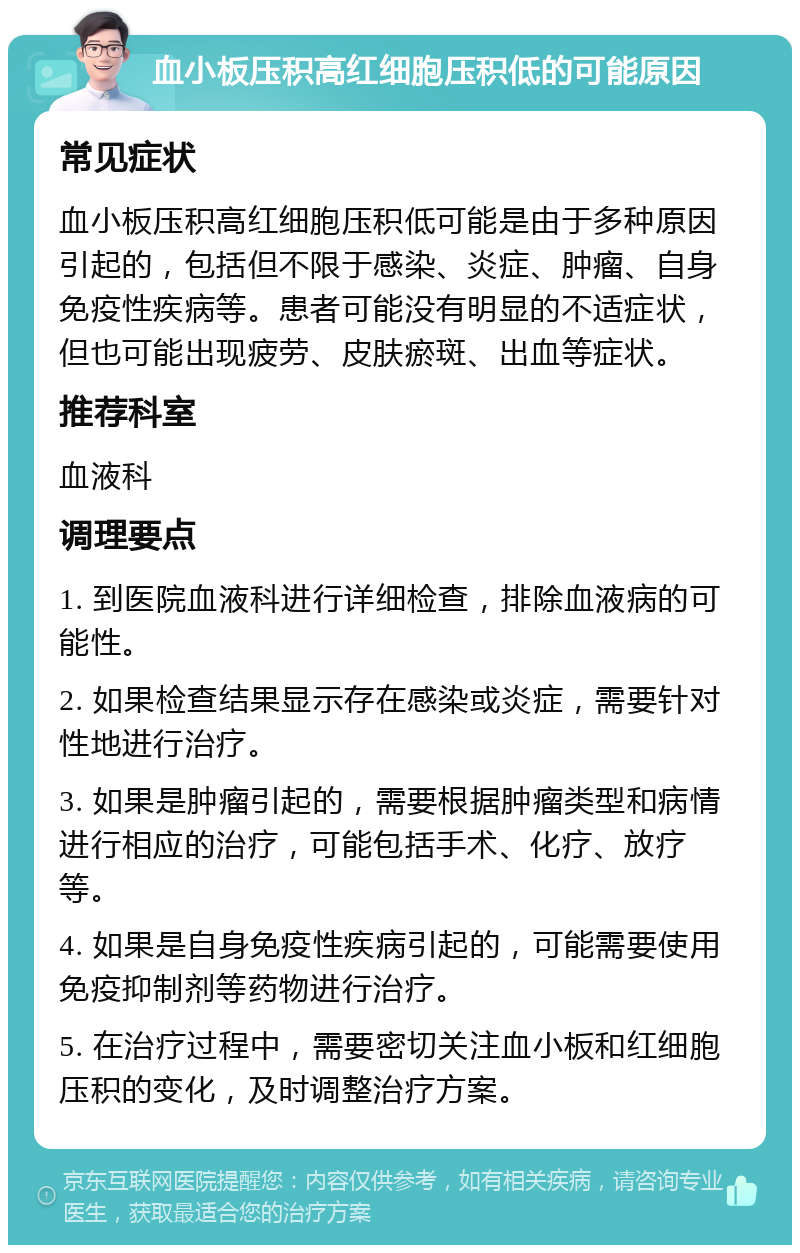 血小板压积高红细胞压积低的可能原因 常见症状 血小板压积高红细胞压积低可能是由于多种原因引起的，包括但不限于感染、炎症、肿瘤、自身免疫性疾病等。患者可能没有明显的不适症状，但也可能出现疲劳、皮肤瘀斑、出血等症状。 推荐科室 血液科 调理要点 1. 到医院血液科进行详细检查，排除血液病的可能性。 2. 如果检查结果显示存在感染或炎症，需要针对性地进行治疗。 3. 如果是肿瘤引起的，需要根据肿瘤类型和病情进行相应的治疗，可能包括手术、化疗、放疗等。 4. 如果是自身免疫性疾病引起的，可能需要使用免疫抑制剂等药物进行治疗。 5. 在治疗过程中，需要密切关注血小板和红细胞压积的变化，及时调整治疗方案。