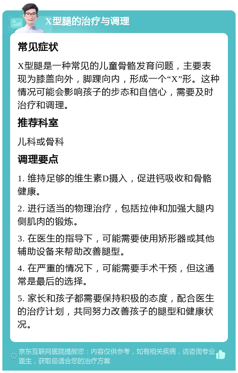 X型腿的治疗与调理 常见症状 X型腿是一种常见的儿童骨骼发育问题，主要表现为膝盖向外，脚踝向内，形成一个“X”形。这种情况可能会影响孩子的步态和自信心，需要及时治疗和调理。 推荐科室 儿科或骨科 调理要点 1. 维持足够的维生素D摄入，促进钙吸收和骨骼健康。 2. 进行适当的物理治疗，包括拉伸和加强大腿内侧肌肉的锻炼。 3. 在医生的指导下，可能需要使用矫形器或其他辅助设备来帮助改善腿型。 4. 在严重的情况下，可能需要手术干预，但这通常是最后的选择。 5. 家长和孩子都需要保持积极的态度，配合医生的治疗计划，共同努力改善孩子的腿型和健康状况。