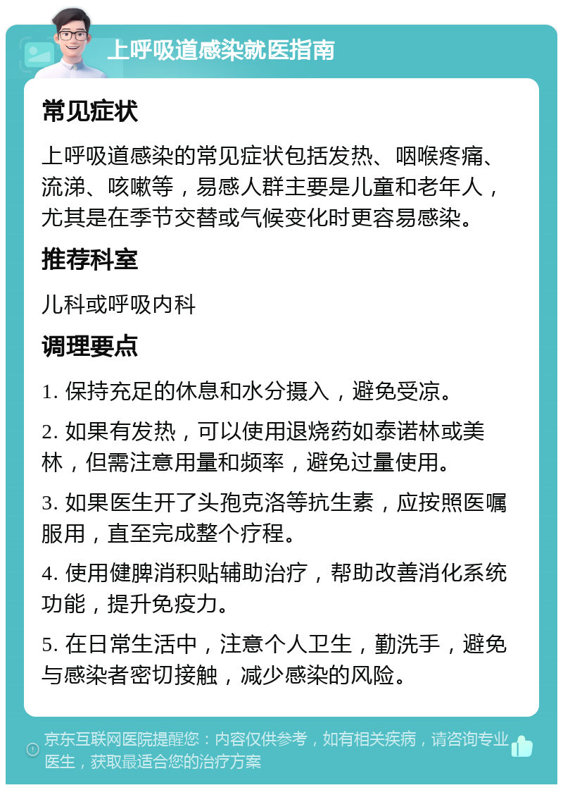 上呼吸道感染就医指南 常见症状 上呼吸道感染的常见症状包括发热、咽喉疼痛、流涕、咳嗽等，易感人群主要是儿童和老年人，尤其是在季节交替或气候变化时更容易感染。 推荐科室 儿科或呼吸内科 调理要点 1. 保持充足的休息和水分摄入，避免受凉。 2. 如果有发热，可以使用退烧药如泰诺林或美林，但需注意用量和频率，避免过量使用。 3. 如果医生开了头孢克洛等抗生素，应按照医嘱服用，直至完成整个疗程。 4. 使用健脾消积贴辅助治疗，帮助改善消化系统功能，提升免疫力。 5. 在日常生活中，注意个人卫生，勤洗手，避免与感染者密切接触，减少感染的风险。