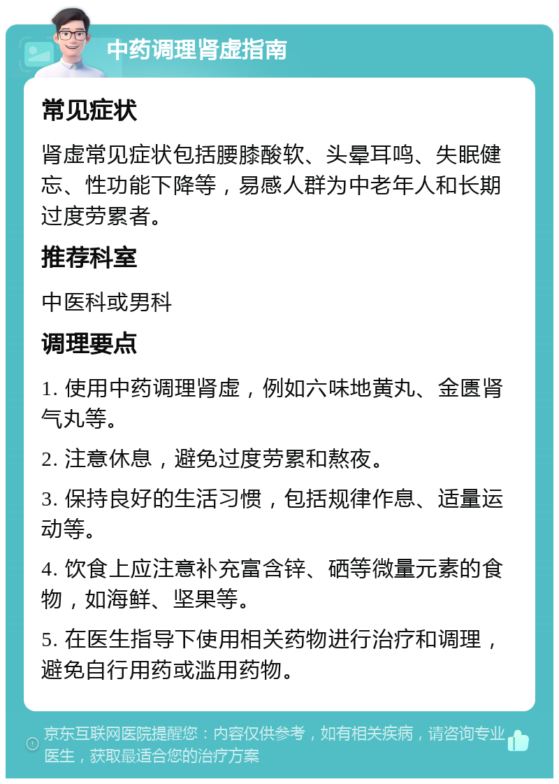 中药调理肾虚指南 常见症状 肾虚常见症状包括腰膝酸软、头晕耳鸣、失眠健忘、性功能下降等，易感人群为中老年人和长期过度劳累者。 推荐科室 中医科或男科 调理要点 1. 使用中药调理肾虚，例如六味地黄丸、金匮肾气丸等。 2. 注意休息，避免过度劳累和熬夜。 3. 保持良好的生活习惯，包括规律作息、适量运动等。 4. 饮食上应注意补充富含锌、硒等微量元素的食物，如海鲜、坚果等。 5. 在医生指导下使用相关药物进行治疗和调理，避免自行用药或滥用药物。