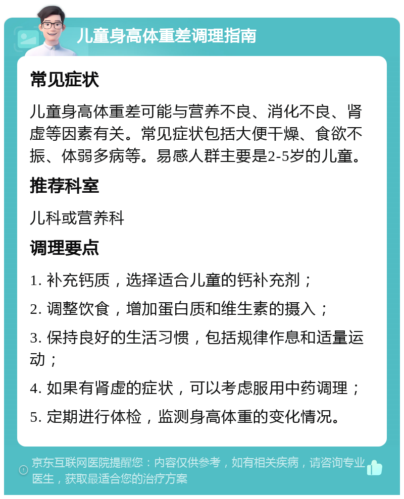 儿童身高体重差调理指南 常见症状 儿童身高体重差可能与营养不良、消化不良、肾虚等因素有关。常见症状包括大便干燥、食欲不振、体弱多病等。易感人群主要是2-5岁的儿童。 推荐科室 儿科或营养科 调理要点 1. 补充钙质，选择适合儿童的钙补充剂； 2. 调整饮食，增加蛋白质和维生素的摄入； 3. 保持良好的生活习惯，包括规律作息和适量运动； 4. 如果有肾虚的症状，可以考虑服用中药调理； 5. 定期进行体检，监测身高体重的变化情况。