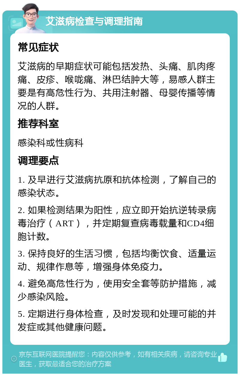 艾滋病检查与调理指南 常见症状 艾滋病的早期症状可能包括发热、头痛、肌肉疼痛、皮疹、喉咙痛、淋巴结肿大等，易感人群主要是有高危性行为、共用注射器、母婴传播等情况的人群。 推荐科室 感染科或性病科 调理要点 1. 及早进行艾滋病抗原和抗体检测，了解自己的感染状态。 2. 如果检测结果为阳性，应立即开始抗逆转录病毒治疗（ART），并定期复查病毒载量和CD4细胞计数。 3. 保持良好的生活习惯，包括均衡饮食、适量运动、规律作息等，增强身体免疫力。 4. 避免高危性行为，使用安全套等防护措施，减少感染风险。 5. 定期进行身体检查，及时发现和处理可能的并发症或其他健康问题。