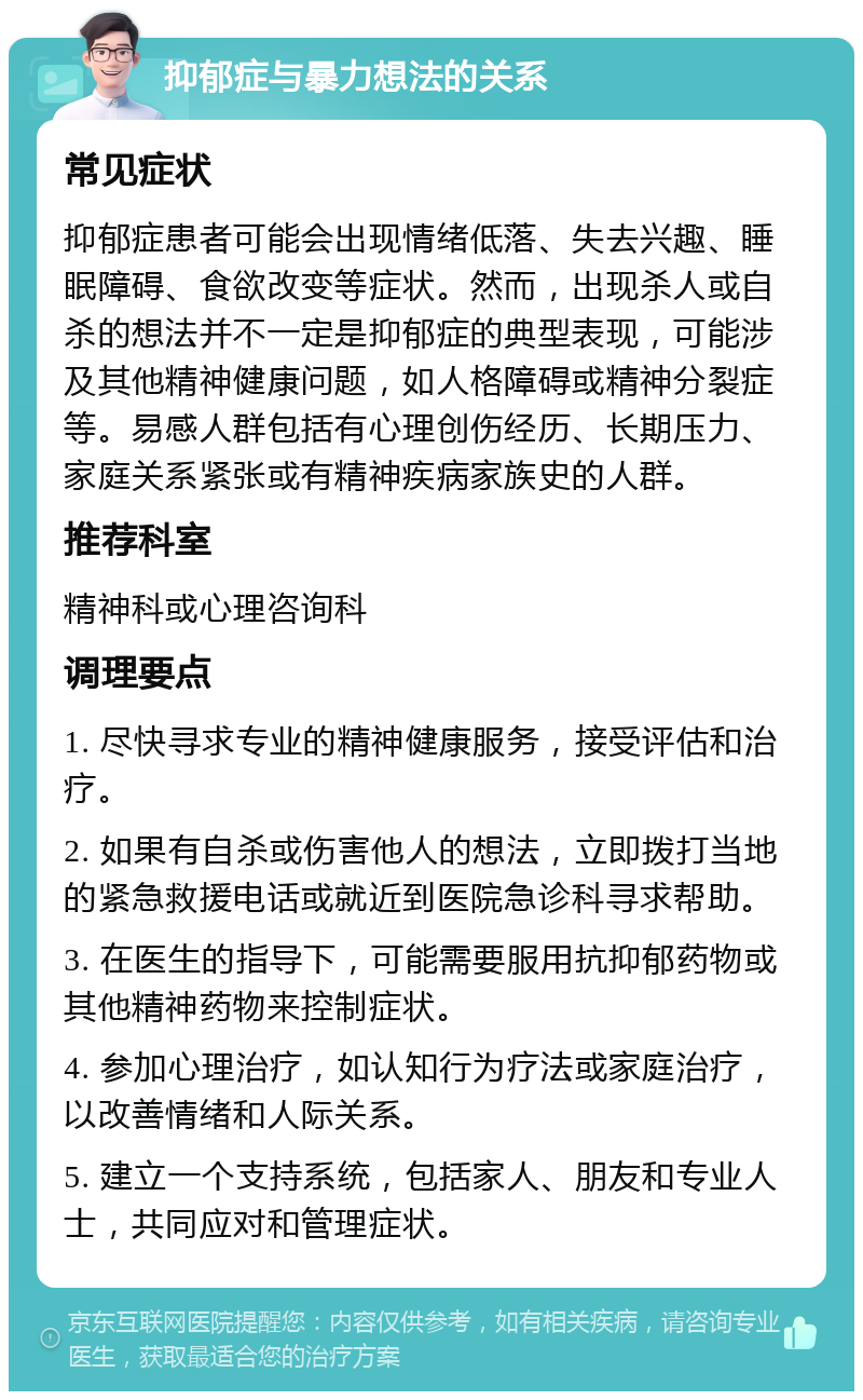 抑郁症与暴力想法的关系 常见症状 抑郁症患者可能会出现情绪低落、失去兴趣、睡眠障碍、食欲改变等症状。然而，出现杀人或自杀的想法并不一定是抑郁症的典型表现，可能涉及其他精神健康问题，如人格障碍或精神分裂症等。易感人群包括有心理创伤经历、长期压力、家庭关系紧张或有精神疾病家族史的人群。 推荐科室 精神科或心理咨询科 调理要点 1. 尽快寻求专业的精神健康服务，接受评估和治疗。 2. 如果有自杀或伤害他人的想法，立即拨打当地的紧急救援电话或就近到医院急诊科寻求帮助。 3. 在医生的指导下，可能需要服用抗抑郁药物或其他精神药物来控制症状。 4. 参加心理治疗，如认知行为疗法或家庭治疗，以改善情绪和人际关系。 5. 建立一个支持系统，包括家人、朋友和专业人士，共同应对和管理症状。