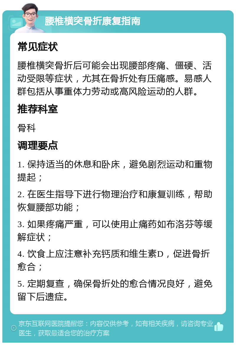 腰椎横突骨折康复指南 常见症状 腰椎横突骨折后可能会出现腰部疼痛、僵硬、活动受限等症状，尤其在骨折处有压痛感。易感人群包括从事重体力劳动或高风险运动的人群。 推荐科室 骨科 调理要点 1. 保持适当的休息和卧床，避免剧烈运动和重物提起； 2. 在医生指导下进行物理治疗和康复训练，帮助恢复腰部功能； 3. 如果疼痛严重，可以使用止痛药如布洛芬等缓解症状； 4. 饮食上应注意补充钙质和维生素D，促进骨折愈合； 5. 定期复查，确保骨折处的愈合情况良好，避免留下后遗症。