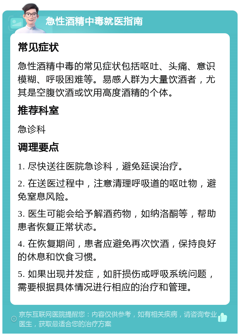 急性酒精中毒就医指南 常见症状 急性酒精中毒的常见症状包括呕吐、头痛、意识模糊、呼吸困难等。易感人群为大量饮酒者，尤其是空腹饮酒或饮用高度酒精的个体。 推荐科室 急诊科 调理要点 1. 尽快送往医院急诊科，避免延误治疗。 2. 在送医过程中，注意清理呼吸道的呕吐物，避免窒息风险。 3. 医生可能会给予解酒药物，如纳洛酮等，帮助患者恢复正常状态。 4. 在恢复期间，患者应避免再次饮酒，保持良好的休息和饮食习惯。 5. 如果出现并发症，如肝损伤或呼吸系统问题，需要根据具体情况进行相应的治疗和管理。