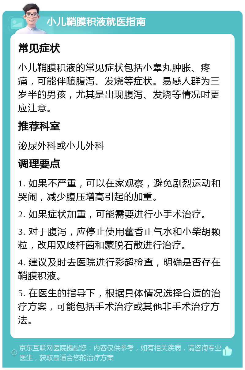 小儿鞘膜积液就医指南 常见症状 小儿鞘膜积液的常见症状包括小睾丸肿胀、疼痛，可能伴随腹泻、发烧等症状。易感人群为三岁半的男孩，尤其是出现腹泻、发烧等情况时更应注意。 推荐科室 泌尿外科或小儿外科 调理要点 1. 如果不严重，可以在家观察，避免剧烈运动和哭闹，减少腹压增高引起的加重。 2. 如果症状加重，可能需要进行小手术治疗。 3. 对于腹泻，应停止使用藿香正气水和小柴胡颗粒，改用双歧杆菌和蒙脱石散进行治疗。 4. 建议及时去医院进行彩超检查，明确是否存在鞘膜积液。 5. 在医生的指导下，根据具体情况选择合适的治疗方案，可能包括手术治疗或其他非手术治疗方法。