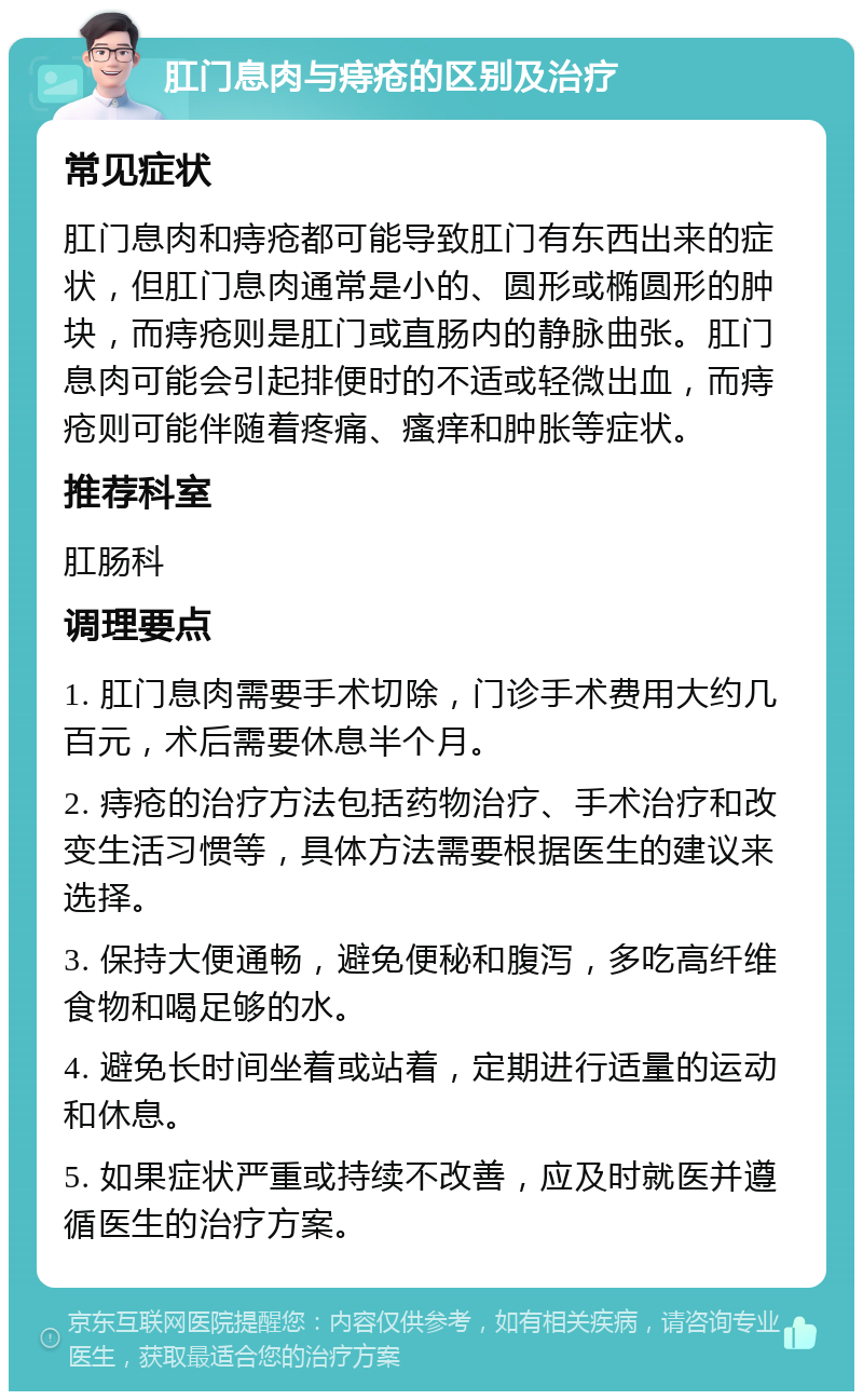 肛门息肉与痔疮的区别及治疗 常见症状 肛门息肉和痔疮都可能导致肛门有东西出来的症状，但肛门息肉通常是小的、圆形或椭圆形的肿块，而痔疮则是肛门或直肠内的静脉曲张。肛门息肉可能会引起排便时的不适或轻微出血，而痔疮则可能伴随着疼痛、瘙痒和肿胀等症状。 推荐科室 肛肠科 调理要点 1. 肛门息肉需要手术切除，门诊手术费用大约几百元，术后需要休息半个月。 2. 痔疮的治疗方法包括药物治疗、手术治疗和改变生活习惯等，具体方法需要根据医生的建议来选择。 3. 保持大便通畅，避免便秘和腹泻，多吃高纤维食物和喝足够的水。 4. 避免长时间坐着或站着，定期进行适量的运动和休息。 5. 如果症状严重或持续不改善，应及时就医并遵循医生的治疗方案。