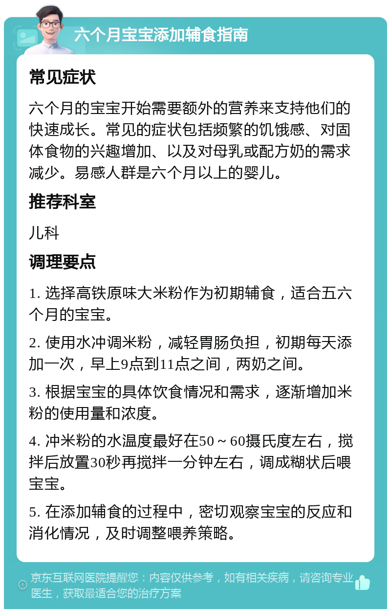 六个月宝宝添加辅食指南 常见症状 六个月的宝宝开始需要额外的营养来支持他们的快速成长。常见的症状包括频繁的饥饿感、对固体食物的兴趣增加、以及对母乳或配方奶的需求减少。易感人群是六个月以上的婴儿。 推荐科室 儿科 调理要点 1. 选择高铁原味大米粉作为初期辅食，适合五六个月的宝宝。 2. 使用水冲调米粉，减轻胃肠负担，初期每天添加一次，早上9点到11点之间，两奶之间。 3. 根据宝宝的具体饮食情况和需求，逐渐增加米粉的使用量和浓度。 4. 冲米粉的水温度最好在50～60摄氏度左右，搅拌后放置30秒再搅拌一分钟左右，调成糊状后喂宝宝。 5. 在添加辅食的过程中，密切观察宝宝的反应和消化情况，及时调整喂养策略。