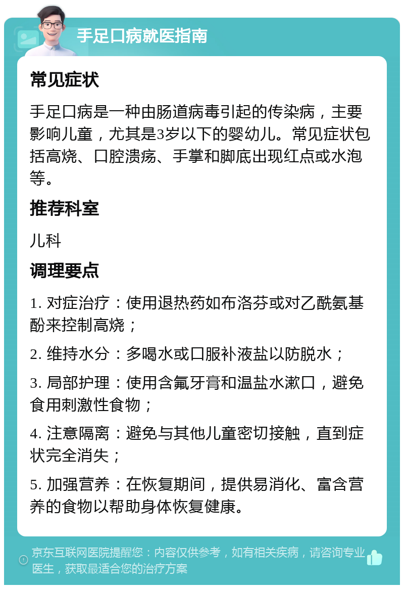 手足口病就医指南 常见症状 手足口病是一种由肠道病毒引起的传染病，主要影响儿童，尤其是3岁以下的婴幼儿。常见症状包括高烧、口腔溃疡、手掌和脚底出现红点或水泡等。 推荐科室 儿科 调理要点 1. 对症治疗：使用退热药如布洛芬或对乙酰氨基酚来控制高烧； 2. 维持水分：多喝水或口服补液盐以防脱水； 3. 局部护理：使用含氟牙膏和温盐水漱口，避免食用刺激性食物； 4. 注意隔离：避免与其他儿童密切接触，直到症状完全消失； 5. 加强营养：在恢复期间，提供易消化、富含营养的食物以帮助身体恢复健康。