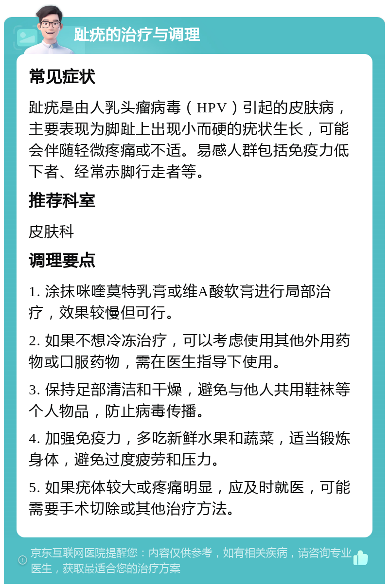 趾疣的治疗与调理 常见症状 趾疣是由人乳头瘤病毒（HPV）引起的皮肤病，主要表现为脚趾上出现小而硬的疣状生长，可能会伴随轻微疼痛或不适。易感人群包括免疫力低下者、经常赤脚行走者等。 推荐科室 皮肤科 调理要点 1. 涂抹咪喹莫特乳膏或维A酸软膏进行局部治疗，效果较慢但可行。 2. 如果不想冷冻治疗，可以考虑使用其他外用药物或口服药物，需在医生指导下使用。 3. 保持足部清洁和干燥，避免与他人共用鞋袜等个人物品，防止病毒传播。 4. 加强免疫力，多吃新鲜水果和蔬菜，适当锻炼身体，避免过度疲劳和压力。 5. 如果疣体较大或疼痛明显，应及时就医，可能需要手术切除或其他治疗方法。