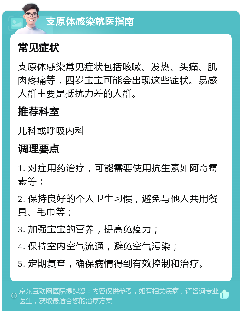 支原体感染就医指南 常见症状 支原体感染常见症状包括咳嗽、发热、头痛、肌肉疼痛等，四岁宝宝可能会出现这些症状。易感人群主要是抵抗力差的人群。 推荐科室 儿科或呼吸内科 调理要点 1. 对症用药治疗，可能需要使用抗生素如阿奇霉素等； 2. 保持良好的个人卫生习惯，避免与他人共用餐具、毛巾等； 3. 加强宝宝的营养，提高免疫力； 4. 保持室内空气流通，避免空气污染； 5. 定期复查，确保病情得到有效控制和治疗。