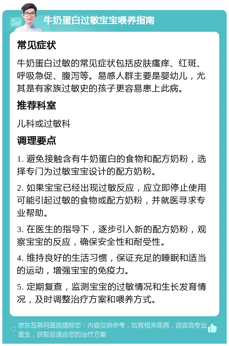 牛奶蛋白过敏宝宝喂养指南 常见症状 牛奶蛋白过敏的常见症状包括皮肤瘙痒、红斑、呼吸急促、腹泻等。易感人群主要是婴幼儿，尤其是有家族过敏史的孩子更容易患上此病。 推荐科室 儿科或过敏科 调理要点 1. 避免接触含有牛奶蛋白的食物和配方奶粉，选择专门为过敏宝宝设计的配方奶粉。 2. 如果宝宝已经出现过敏反应，应立即停止使用可能引起过敏的食物或配方奶粉，并就医寻求专业帮助。 3. 在医生的指导下，逐步引入新的配方奶粉，观察宝宝的反应，确保安全性和耐受性。 4. 维持良好的生活习惯，保证充足的睡眠和适当的运动，增强宝宝的免疫力。 5. 定期复查，监测宝宝的过敏情况和生长发育情况，及时调整治疗方案和喂养方式。