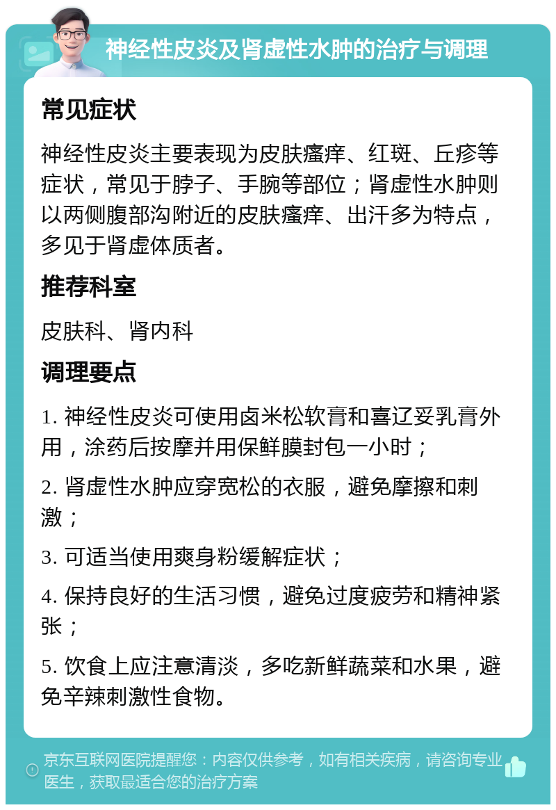 神经性皮炎及肾虚性水肿的治疗与调理 常见症状 神经性皮炎主要表现为皮肤瘙痒、红斑、丘疹等症状，常见于脖子、手腕等部位；肾虚性水肿则以两侧腹部沟附近的皮肤瘙痒、出汗多为特点，多见于肾虚体质者。 推荐科室 皮肤科、肾内科 调理要点 1. 神经性皮炎可使用卤米松软膏和喜辽妥乳膏外用，涂药后按摩并用保鲜膜封包一小时； 2. 肾虚性水肿应穿宽松的衣服，避免摩擦和刺激； 3. 可适当使用爽身粉缓解症状； 4. 保持良好的生活习惯，避免过度疲劳和精神紧张； 5. 饮食上应注意清淡，多吃新鲜蔬菜和水果，避免辛辣刺激性食物。