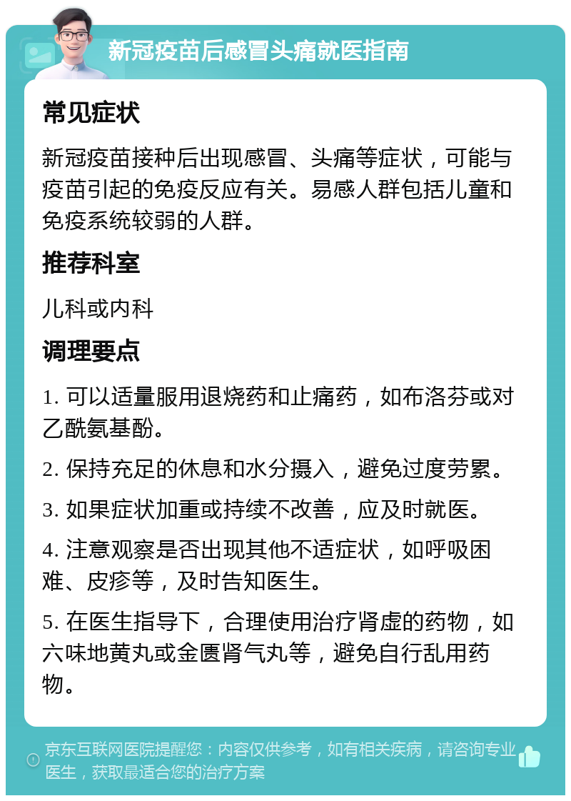 新冠疫苗后感冒头痛就医指南 常见症状 新冠疫苗接种后出现感冒、头痛等症状，可能与疫苗引起的免疫反应有关。易感人群包括儿童和免疫系统较弱的人群。 推荐科室 儿科或内科 调理要点 1. 可以适量服用退烧药和止痛药，如布洛芬或对乙酰氨基酚。 2. 保持充足的休息和水分摄入，避免过度劳累。 3. 如果症状加重或持续不改善，应及时就医。 4. 注意观察是否出现其他不适症状，如呼吸困难、皮疹等，及时告知医生。 5. 在医生指导下，合理使用治疗肾虚的药物，如六味地黄丸或金匮肾气丸等，避免自行乱用药物。