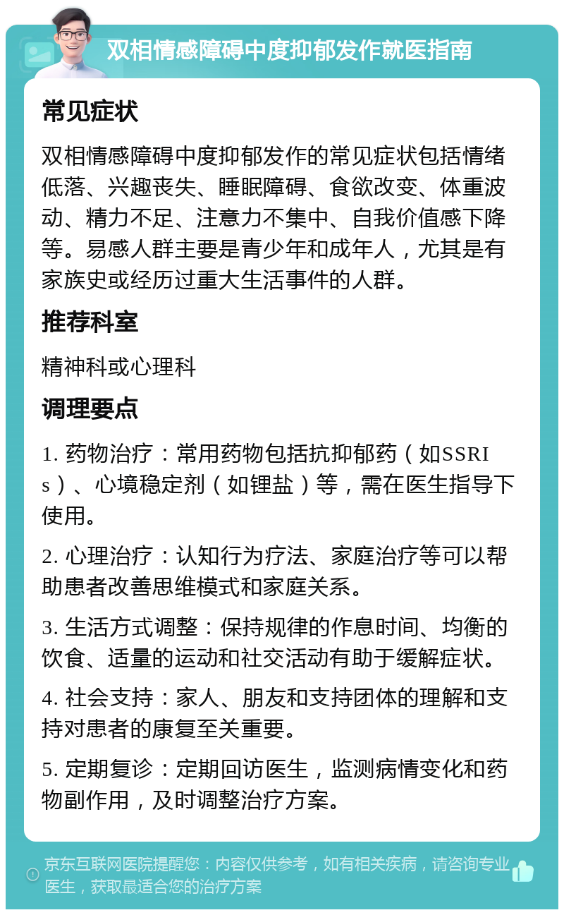 双相情感障碍中度抑郁发作就医指南 常见症状 双相情感障碍中度抑郁发作的常见症状包括情绪低落、兴趣丧失、睡眠障碍、食欲改变、体重波动、精力不足、注意力不集中、自我价值感下降等。易感人群主要是青少年和成年人，尤其是有家族史或经历过重大生活事件的人群。 推荐科室 精神科或心理科 调理要点 1. 药物治疗：常用药物包括抗抑郁药（如SSRIs）、心境稳定剂（如锂盐）等，需在医生指导下使用。 2. 心理治疗：认知行为疗法、家庭治疗等可以帮助患者改善思维模式和家庭关系。 3. 生活方式调整：保持规律的作息时间、均衡的饮食、适量的运动和社交活动有助于缓解症状。 4. 社会支持：家人、朋友和支持团体的理解和支持对患者的康复至关重要。 5. 定期复诊：定期回访医生，监测病情变化和药物副作用，及时调整治疗方案。