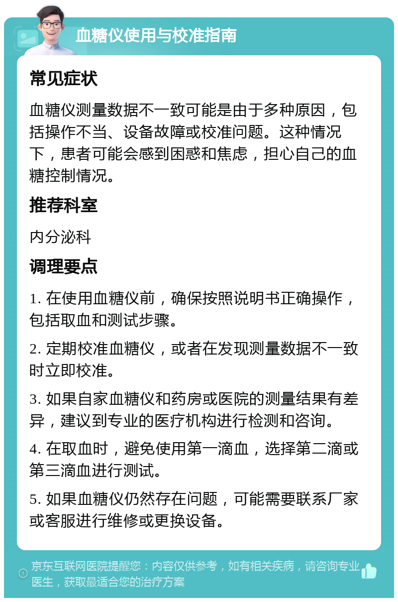 血糖仪使用与校准指南 常见症状 血糖仪测量数据不一致可能是由于多种原因，包括操作不当、设备故障或校准问题。这种情况下，患者可能会感到困惑和焦虑，担心自己的血糖控制情况。 推荐科室 内分泌科 调理要点 1. 在使用血糖仪前，确保按照说明书正确操作，包括取血和测试步骤。 2. 定期校准血糖仪，或者在发现测量数据不一致时立即校准。 3. 如果自家血糖仪和药房或医院的测量结果有差异，建议到专业的医疗机构进行检测和咨询。 4. 在取血时，避免使用第一滴血，选择第二滴或第三滴血进行测试。 5. 如果血糖仪仍然存在问题，可能需要联系厂家或客服进行维修或更换设备。