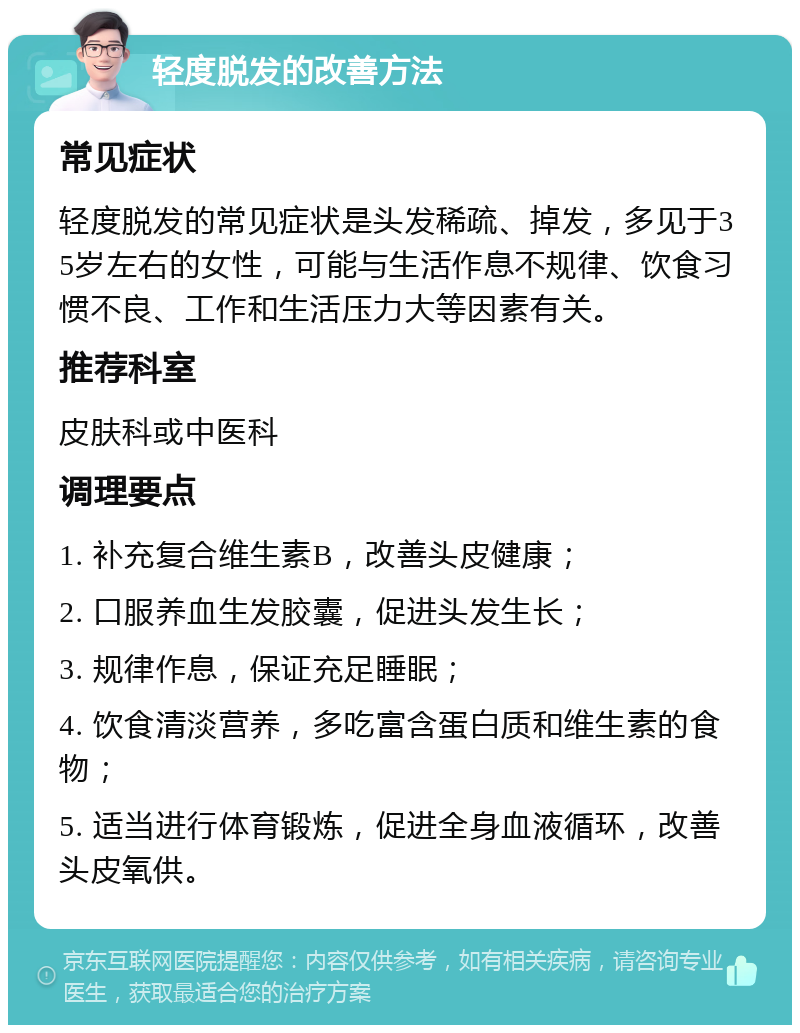 轻度脱发的改善方法 常见症状 轻度脱发的常见症状是头发稀疏、掉发，多见于35岁左右的女性，可能与生活作息不规律、饮食习惯不良、工作和生活压力大等因素有关。 推荐科室 皮肤科或中医科 调理要点 1. 补充复合维生素B，改善头皮健康； 2. 口服养血生发胶囊，促进头发生长； 3. 规律作息，保证充足睡眠； 4. 饮食清淡营养，多吃富含蛋白质和维生素的食物； 5. 适当进行体育锻炼，促进全身血液循环，改善头皮氧供。