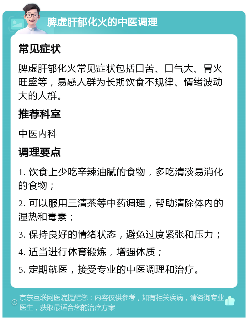 脾虚肝郁化火的中医调理 常见症状 脾虚肝郁化火常见症状包括口苦、口气大、胃火旺盛等，易感人群为长期饮食不规律、情绪波动大的人群。 推荐科室 中医内科 调理要点 1. 饮食上少吃辛辣油腻的食物，多吃清淡易消化的食物； 2. 可以服用三清茶等中药调理，帮助清除体内的湿热和毒素； 3. 保持良好的情绪状态，避免过度紧张和压力； 4. 适当进行体育锻炼，增强体质； 5. 定期就医，接受专业的中医调理和治疗。