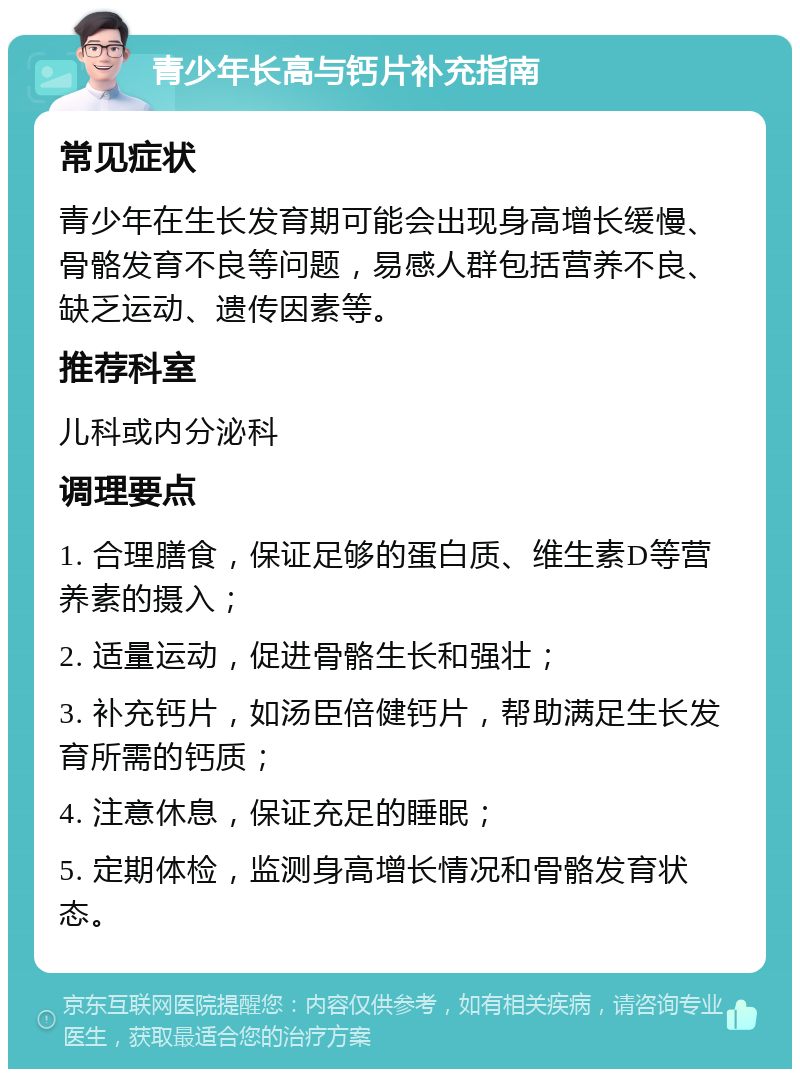 青少年长高与钙片补充指南 常见症状 青少年在生长发育期可能会出现身高增长缓慢、骨骼发育不良等问题，易感人群包括营养不良、缺乏运动、遗传因素等。 推荐科室 儿科或内分泌科 调理要点 1. 合理膳食，保证足够的蛋白质、维生素D等营养素的摄入； 2. 适量运动，促进骨骼生长和强壮； 3. 补充钙片，如汤臣倍健钙片，帮助满足生长发育所需的钙质； 4. 注意休息，保证充足的睡眠； 5. 定期体检，监测身高增长情况和骨骼发育状态。