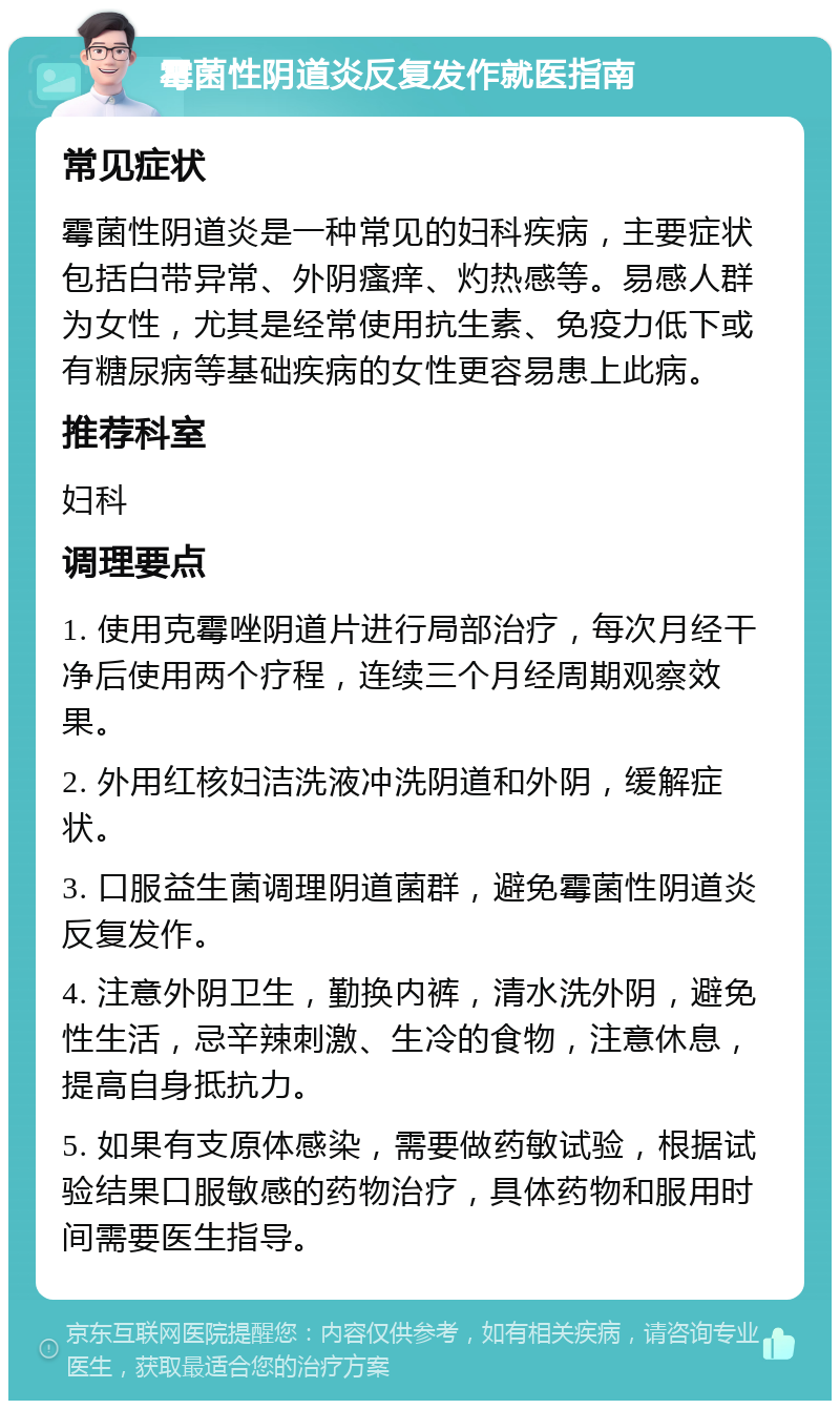 霉菌性阴道炎反复发作就医指南 常见症状 霉菌性阴道炎是一种常见的妇科疾病，主要症状包括白带异常、外阴瘙痒、灼热感等。易感人群为女性，尤其是经常使用抗生素、免疫力低下或有糖尿病等基础疾病的女性更容易患上此病。 推荐科室 妇科 调理要点 1. 使用克霉唑阴道片进行局部治疗，每次月经干净后使用两个疗程，连续三个月经周期观察效果。 2. 外用红核妇洁洗液冲洗阴道和外阴，缓解症状。 3. 口服益生菌调理阴道菌群，避免霉菌性阴道炎反复发作。 4. 注意外阴卫生，勤换内裤，清水洗外阴，避免性生活，忌辛辣刺激、生冷的食物，注意休息，提高自身抵抗力。 5. 如果有支原体感染，需要做药敏试验，根据试验结果口服敏感的药物治疗，具体药物和服用时间需要医生指导。