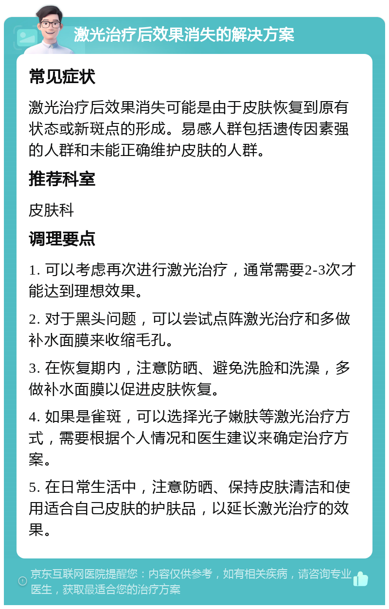 激光治疗后效果消失的解决方案 常见症状 激光治疗后效果消失可能是由于皮肤恢复到原有状态或新斑点的形成。易感人群包括遗传因素强的人群和未能正确维护皮肤的人群。 推荐科室 皮肤科 调理要点 1. 可以考虑再次进行激光治疗，通常需要2-3次才能达到理想效果。 2. 对于黑头问题，可以尝试点阵激光治疗和多做补水面膜来收缩毛孔。 3. 在恢复期内，注意防晒、避免洗脸和洗澡，多做补水面膜以促进皮肤恢复。 4. 如果是雀斑，可以选择光子嫩肤等激光治疗方式，需要根据个人情况和医生建议来确定治疗方案。 5. 在日常生活中，注意防晒、保持皮肤清洁和使用适合自己皮肤的护肤品，以延长激光治疗的效果。